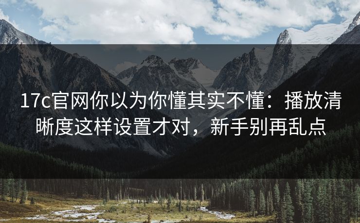 17c官网你以为你懂其实不懂：播放清晰度这样设置才对，新手别再乱点