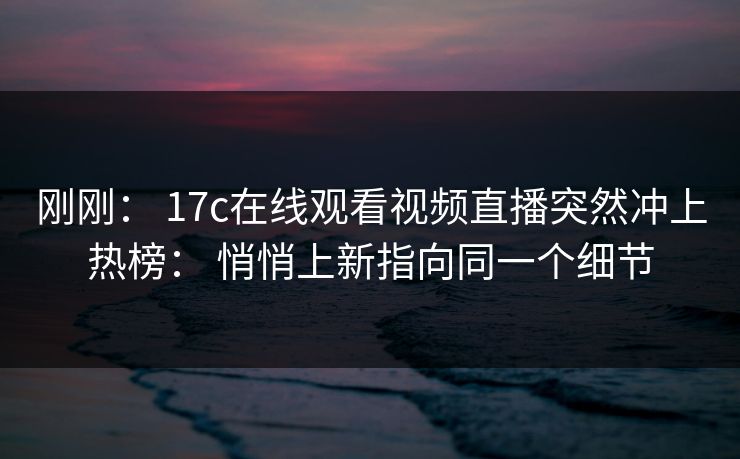 刚刚： 17c在线观看视频直播突然冲上热榜： 悄悄上新指向同一个细节