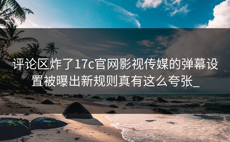评论区炸了17c官网影视传媒的弹幕设置被曝出新规则真有这么夸张_