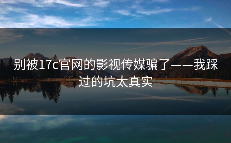 别被17c官网的影视传媒骗了——我踩过的坑太真实