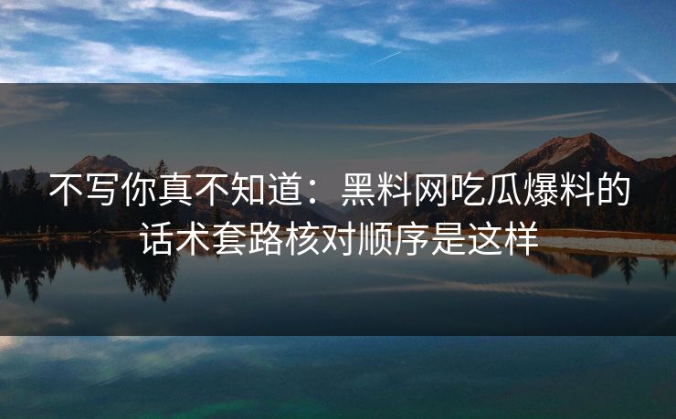 不写你真不知道：黑料网吃瓜爆料的话术套路核对顺序是这样