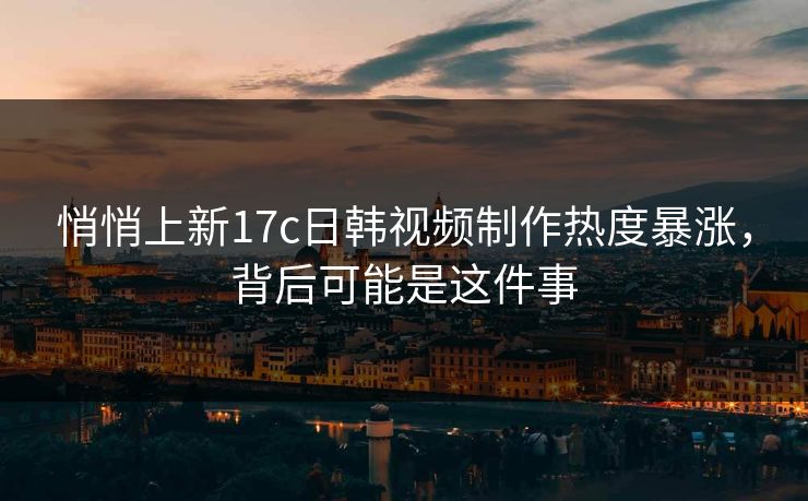悄悄上新17c日韩视频制作热度暴涨,背后可能是这件事 悄悄上新17c日韩视频制作热度暴涨,背后可能是这件事