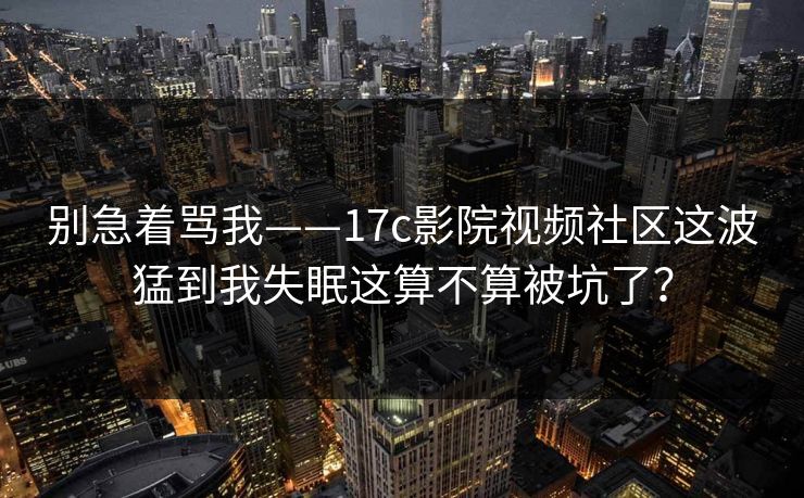 别急着骂我——17c影院视频社区这波猛到我失眠这算不算被坑了？