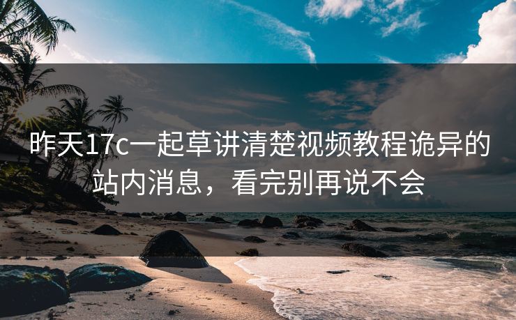 昨天17c一起草讲清楚视频教程诡异的站内消息，看完别再说不会