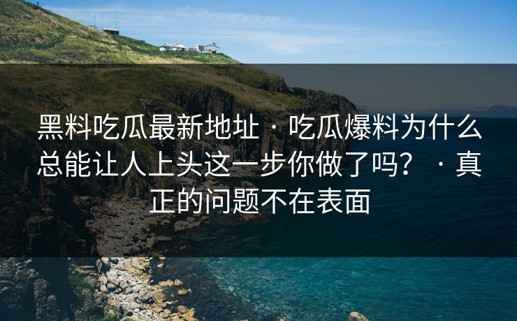 黑料吃瓜最新地址 · 吃瓜爆料为什么总能让人上头这一步你做了吗？ · 真正的问题不在表面