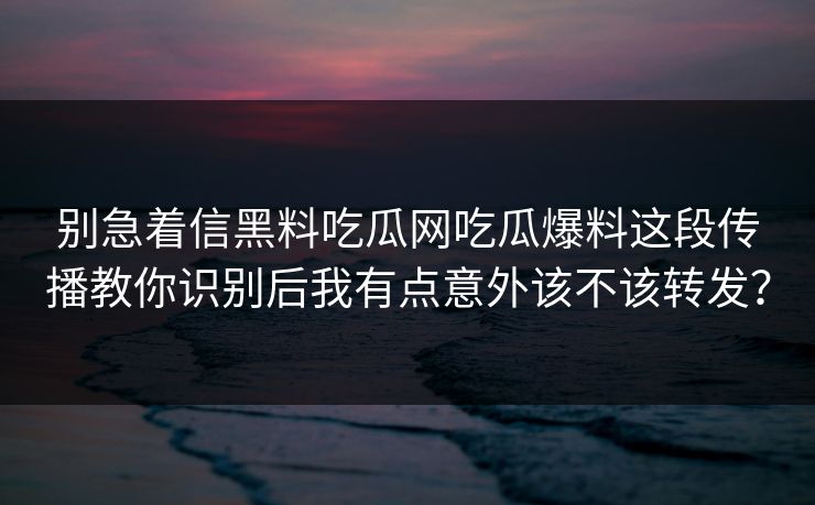 别急着信黑料吃瓜网吃瓜爆料这段传播教你识别后我有点意外该不该转发？