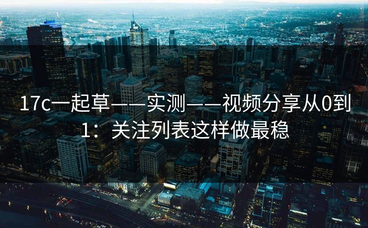 17c一起草——实测——视频分享从0到1：关注列表这样做最稳