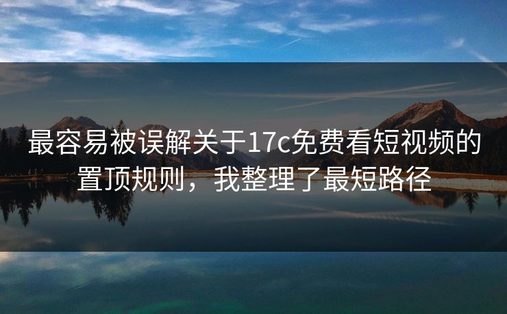 最容易被误解关于17c免费看短视频的置顶规则，我整理了最短路径