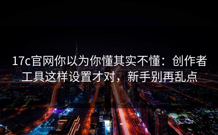 17c官网你以为你懂其实不懂：创作者工具这样设置才对，新手别再乱点