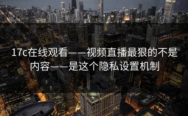 17c在线观看——视频直播最狠的不是内容——是这个隐私设置机制