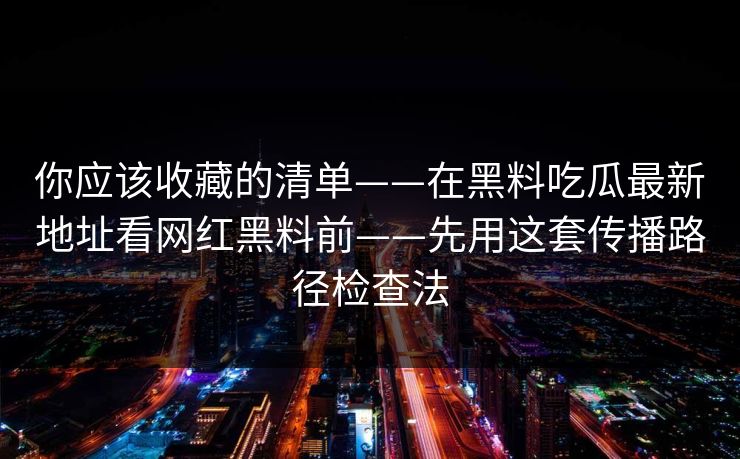 你应该收藏的清单——在黑料吃瓜最新地址看网红黑料前——先用这套传播路径检查法