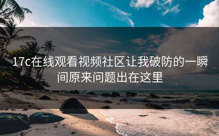 17c在线观看视频社区让我破防的一瞬间原来问题出在这里