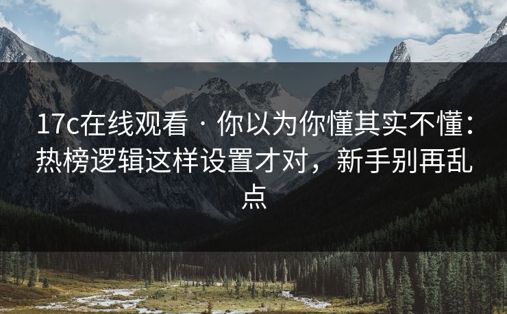 17c在线观看 · 你以为你懂其实不懂：热榜逻辑这样设置才对，新手别再乱点