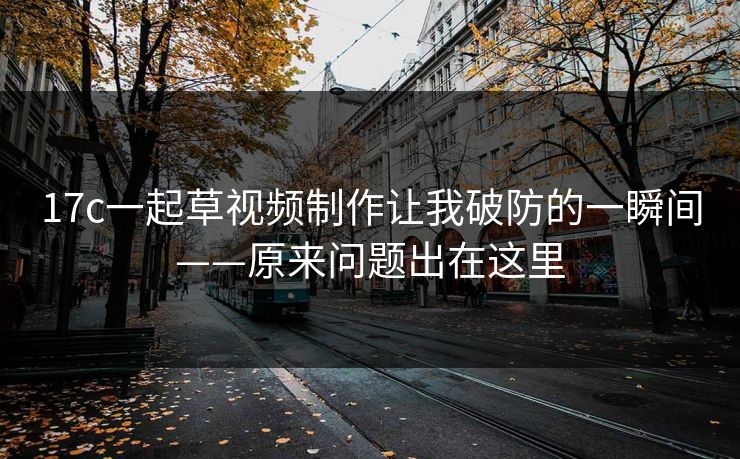 17c一起草视频制作让我破防的一瞬间——原来问题出在这里