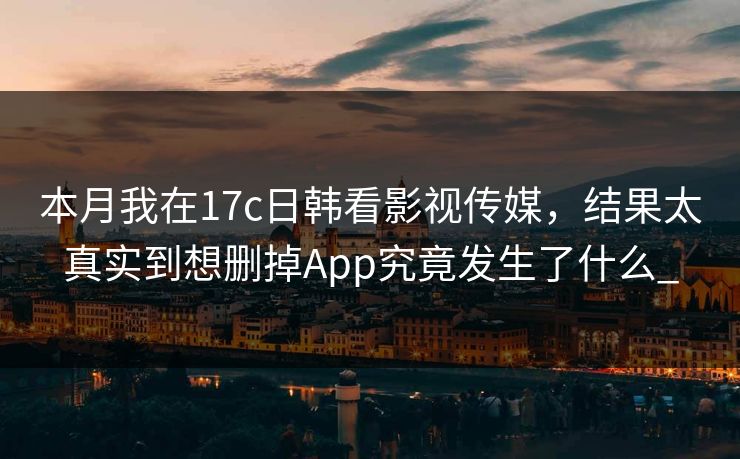 本月我在17c日韩看影视传媒，结果太真实到想删掉App究竟发生了什么_