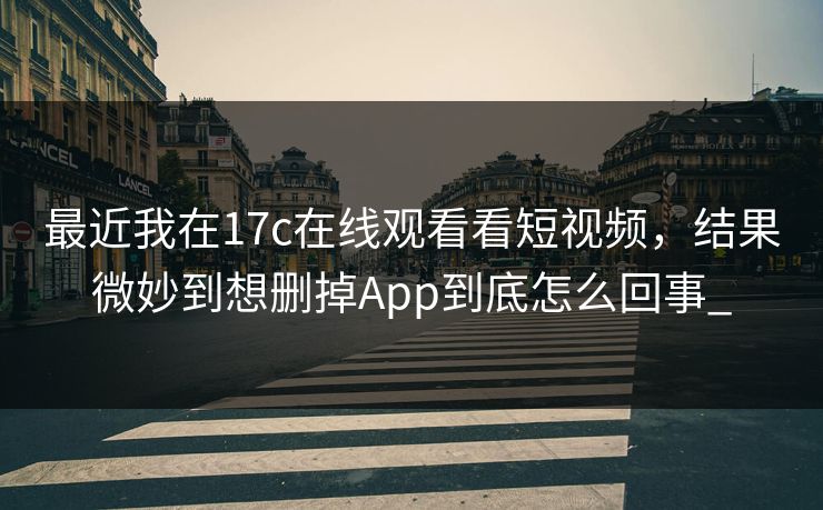 最近我在17c在线观看看短视频，结果微妙到想删掉App到底怎么回事_