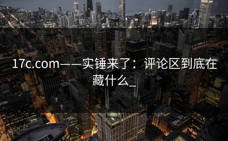 17c.com——实锤来了：评论区到底在藏什么_