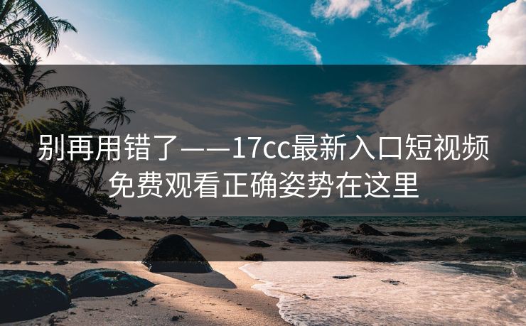 别再用错了——17cc最新入口短视频免费观看正确姿势在这里