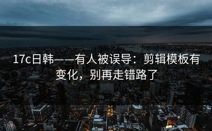 17c日韩——有人被误导:剪辑模板有变化,别再走错路了 17c日韩——有人被误导:剪辑模板有变化,别再走错路了