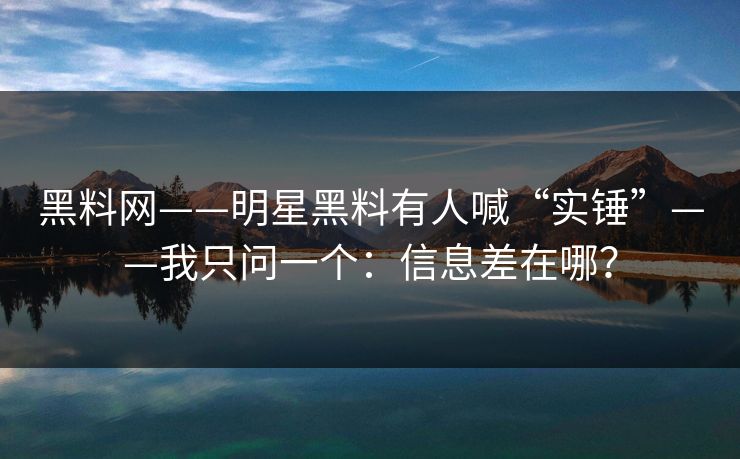 黑料网——明星黑料有人喊“实锤”——我只问一个：信息差在哪？
