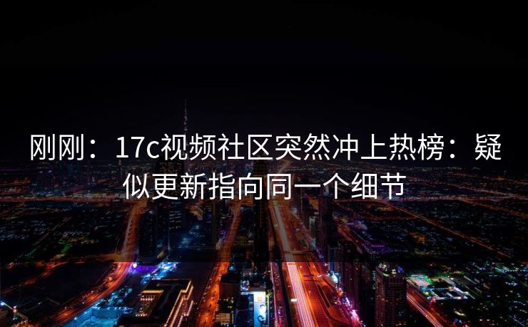 刚刚：17c视频社区突然冲上热榜：疑似更新指向同一个细节