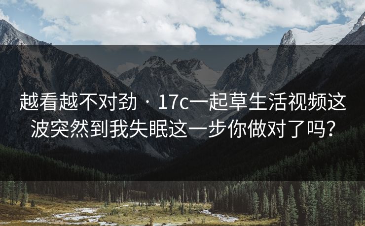 越看越不对劲 · 17c一起草生活视频这波突然到我失眠这一步你做对了吗？