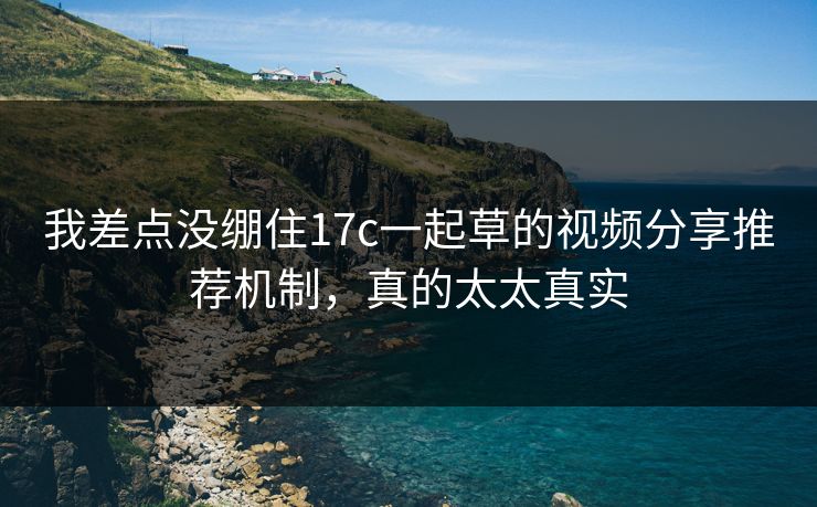 我差点没绷住17c一起草的视频分享推荐机制，真的太太真实