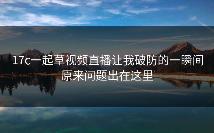 17c一起草视频直播让我破防的一瞬间原来问题出在这里