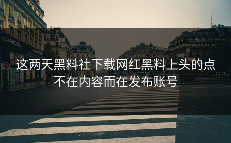 这两天黑料社下载网红黑料上头的点不在内容而在发布账号