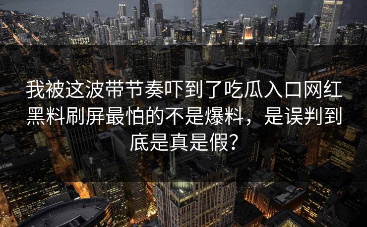 我被这波带节奏吓到了吃瓜入口网红黑料刷屏最怕的不是爆料，是误判到底是真是假？