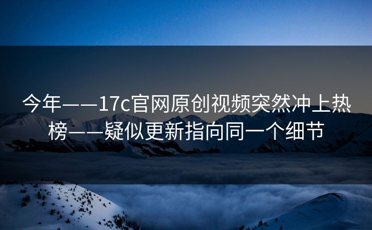 今年——17c官网原创视频突然冲上热榜——疑似更新指向同一个细节