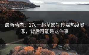 最新动向：17c一起草影视传媒热度暴涨，背后可能是这件事