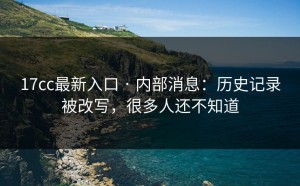 17cc最新入口 · 内部消息：历史记录被改写，很多人还不知道