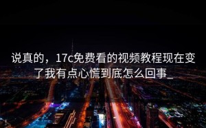 说真的，17c免费看的视频教程现在变了我有点心慌到底怎么回事_
