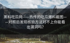 黑料吃瓜网——热传的吃瓜爆料截图——对照后发现核验方法对不上你能看出漏洞吗？