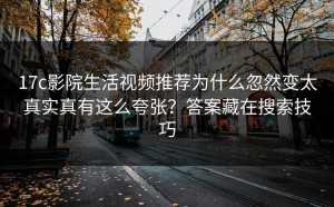 17c影院生活视频推荐为什么忽然变太真实真有这么夸张？答案藏在搜索技巧