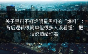 关于黑料不打烊明星黑料的“爆料”： 背后逻辑很简单但很多人没看懂： 把话说透给你看