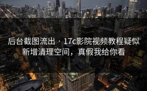 后台截图流出 · 17c影院视频教程疑似新增清理空间，真假我给你看