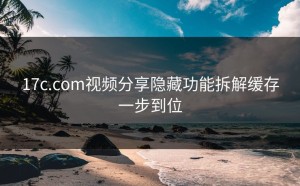 17c.com视频分享隐藏功能拆解缓存一步到位