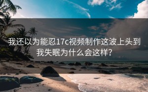 我还以为能忍17c视频制作这波上头到我失眠为什么会这样？