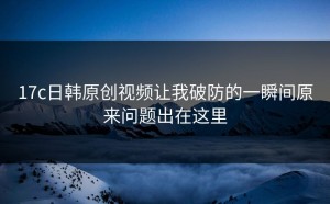 17c日韩原创视频让我破防的一瞬间原来问题出在这里