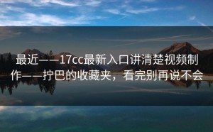 最近——17cc最新入口讲清楚视频制作——拧巴的收藏夹，看完别再说不会