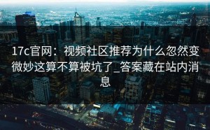 17c官网：视频社区推荐为什么忽然变微妙这算不算被坑了_答案藏在站内消息
