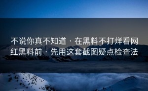 不说你真不知道 · 在黑料不打烊看网红黑料前 · 先用这套截图疑点检查法