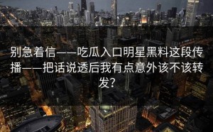 别急着信——吃瓜入口明星黑料这段传播——把话说透后我有点意外该不该转发？