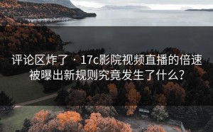 评论区炸了 · 17c影院视频直播的倍速被曝出新规则究竟发生了什么？