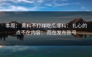 本周： 黑料不打烊吃瓜爆料： 扎心的点不在内容： 而在发布账号