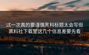 这一次真的要谨慎黑料标题太会写但黑料社下载里这几个信息差要先看
