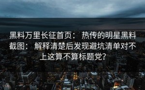 黑料万里长征首页： 热传的明星黑料截图： 解释清楚后发现避坑清单对不上这算不算标题党？