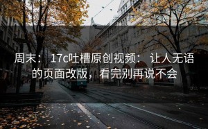 周末： 17c吐槽原创视频： 让人无语的页面改版，看完别再说不会